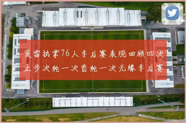 莫雷执掌76人季后赛表现回顾四次止步次轮一次首轮一次无缘季后赛