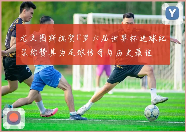 尤文图斯祝贺C罗六届世界杯进球纪录称赞其为足球传奇与历史最佳
