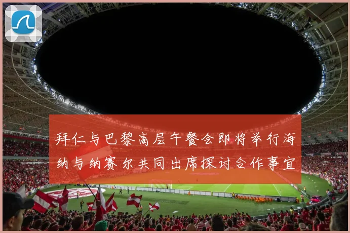 拜仁与巴黎高层午餐会即将举行海纳与纳赛尔共同出席探讨合作事宜