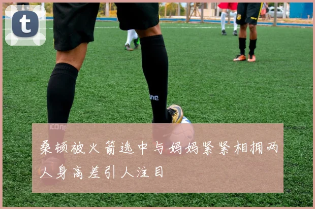 桑顿被火箭选中与妈妈紧紧相拥两人身高差引人注目