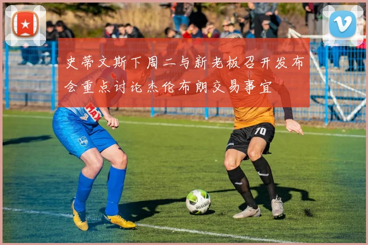 史蒂文斯下周二与新老板召开发布会重点讨论杰伦布朗交易事宜