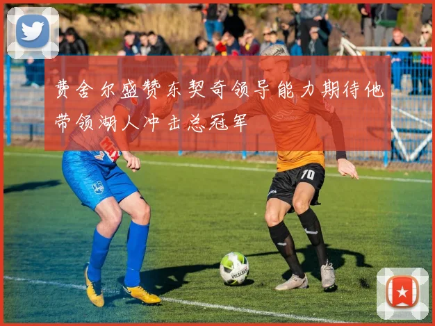 费舍尔盛赞东契奇领导能力期待他带领湖人冲击总冠军