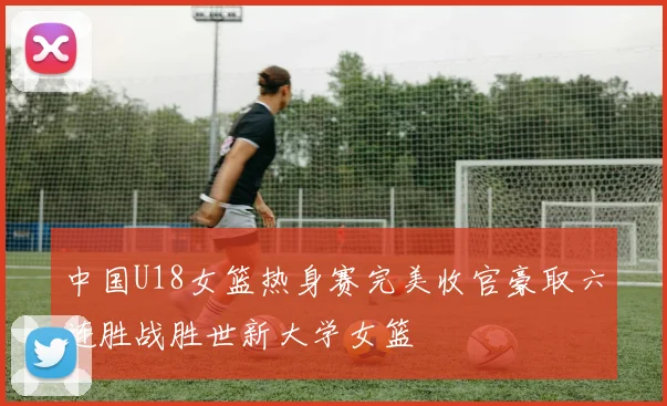 中国U18女篮热身赛完美收官豪取六连胜战胜世新大学女篮