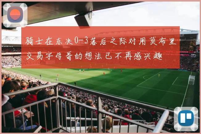 骑士在东决0-3落后之际对用莫布里交易字母哥的想法已不再感兴趣