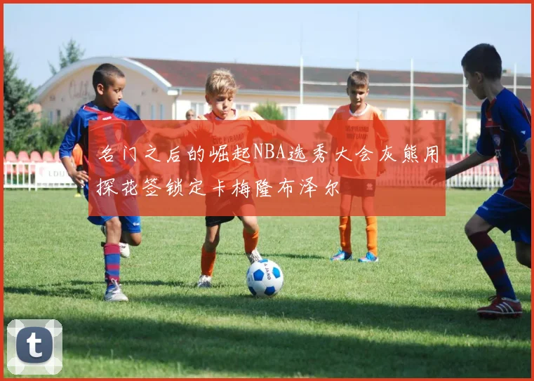 名门之后的崛起NBA选秀大会灰熊用探花签锁定卡梅隆布泽尔