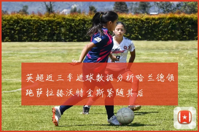 英超近三季进球数据分析哈兰德领跑萨拉赫沃特金斯紧随其后