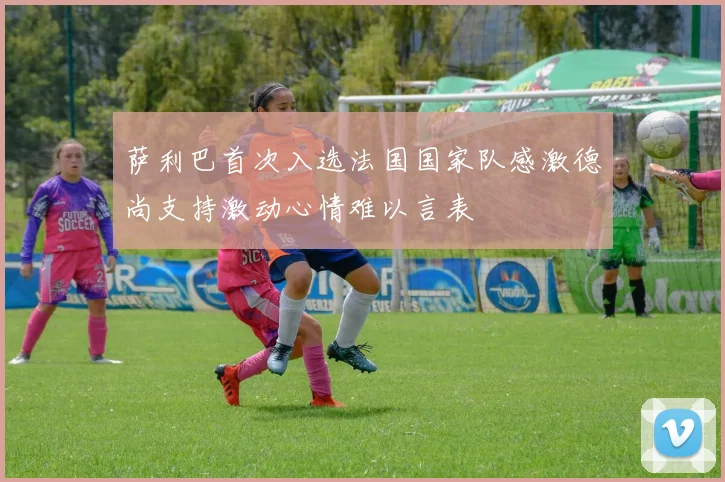 萨利巴首次入选法国国家队感激德尚支持激动心情难以言表