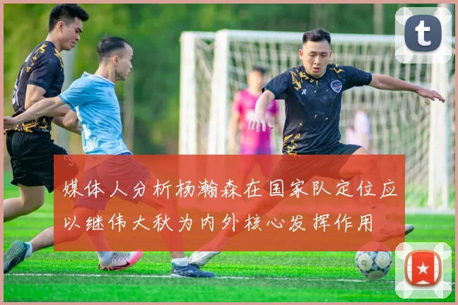 媒体人分析杨瀚森在国家队定位应以继伟大秋为内外核心发挥作用