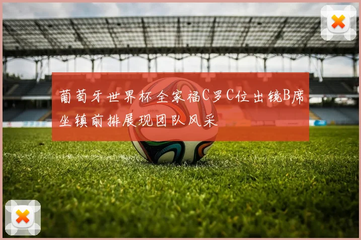 葡萄牙世界杯全家福C罗C位出镜B席坐镇前排展现团队风采