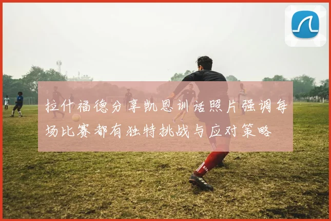 拉什福德分享凯恩训话照片强调每场比赛都有独特挑战与应对策略