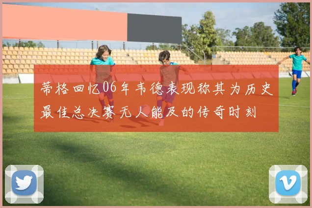 蒂格回忆06年韦德表现称其为历史最佳总决赛无人能及的传奇时刻
