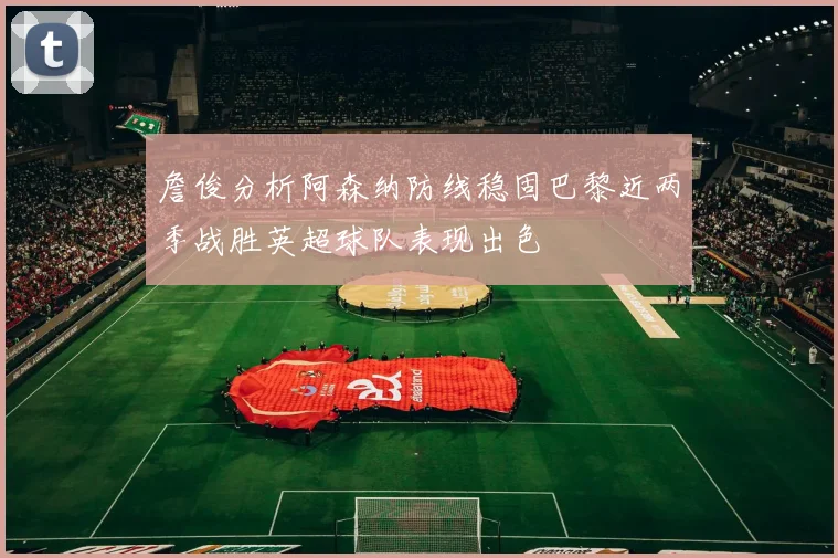 詹俊分析阿森纳防线稳固巴黎近两季战胜英超球队表现出色