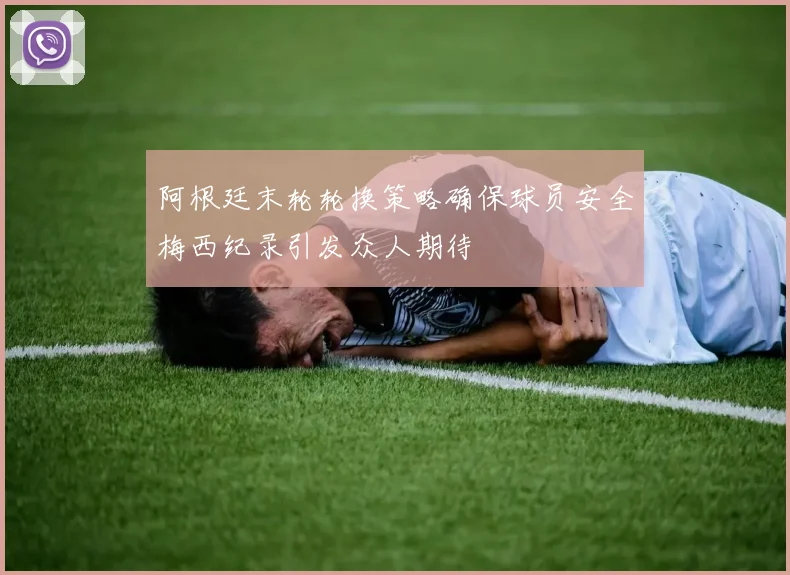 阿根廷末轮轮换策略确保球员安全梅西纪录引发众人期待