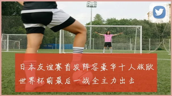 日本友谊赛首发阵容豪华十人旅欧世界杯前最后一战全主力出击
