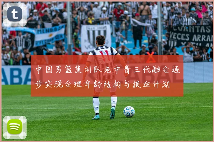 中国男篮集训队老中青三代融合逐步实现合理年龄结构与换血计划