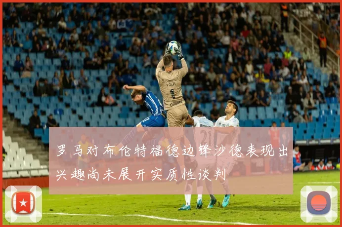 罗马对布伦特福德边锋沙德表现出兴趣尚未展开实质性谈判