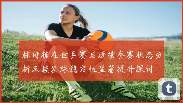 林诗栋在世乒赛后连续参赛状态分析及接发球稳定性显著提升探讨
