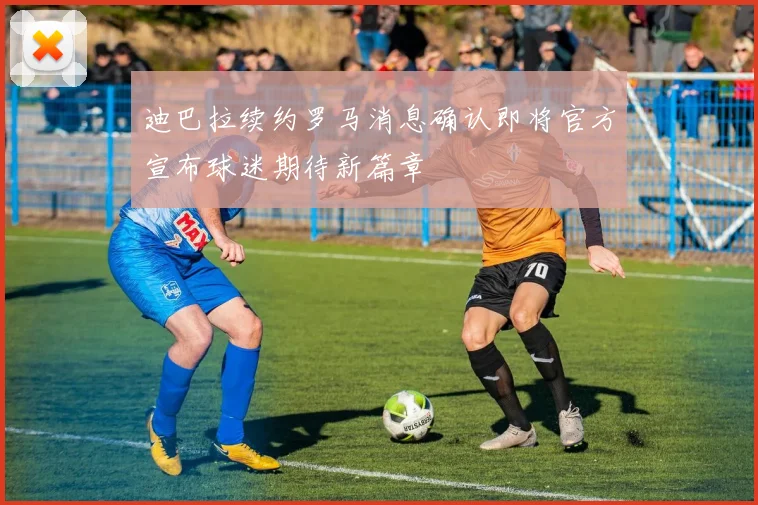迪巴拉续约罗马消息确认即将官方宣布球迷期待新篇章