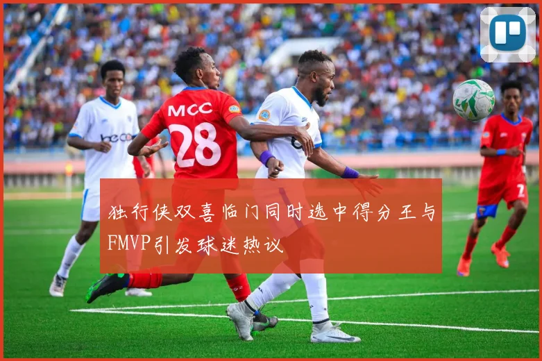 独行侠双喜临门同时选中得分王与FMVP引发球迷热议