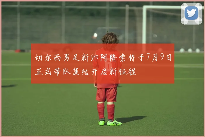 切尔西男足新帅阿隆索将于7月9日正式带队集结开启新征程