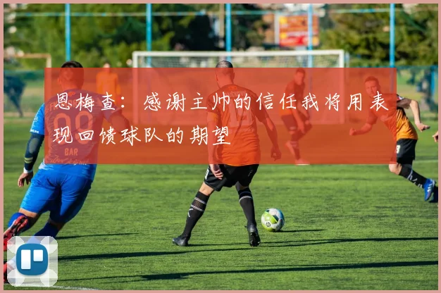 恩梅查：感谢主帅的信任我将用表现回馈球队的期望