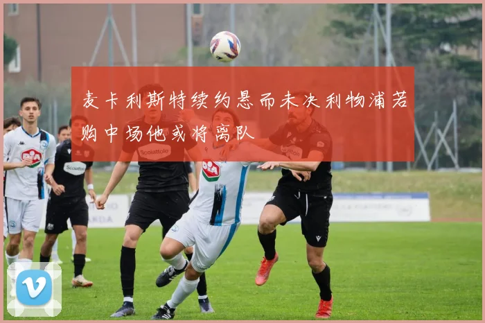 麦卡利斯特续约悬而未决利物浦若购中场他或将离队