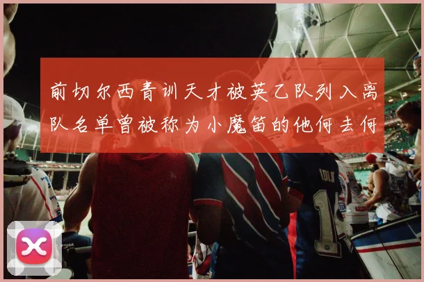 前切尔西青训天才被英乙队列入离队名单曾被称为小魔笛的他何去何从