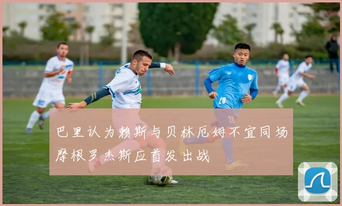 巴里认为赖斯与贝林厄姆不宜同场摩根罗杰斯应首发出战