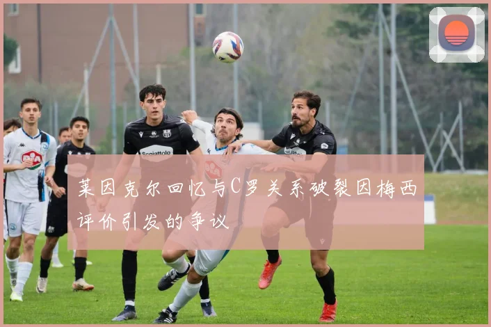莱因克尔回忆与C罗关系破裂因梅西评价引发的争议