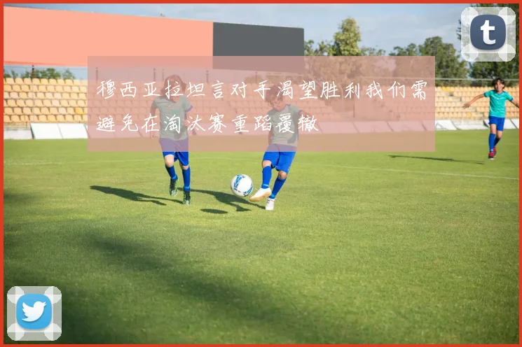 穆西亚拉坦言对手渴望胜利我们需避免在淘汰赛重蹈覆辙